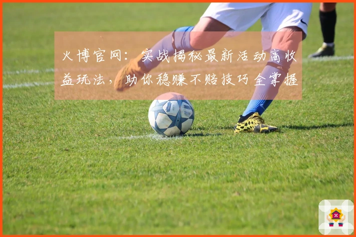 火博官网：实战揭秘最新活动高收益玩法，助你稳赚不赔技巧全掌握