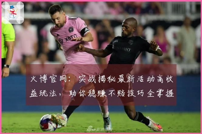 火博官网：实战揭秘最新活动高收益玩法，助你稳赚不赔技巧全掌握