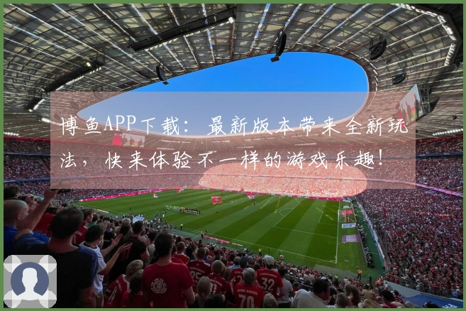 博鱼APP下载：最新版本带来全新玩法，快来体验不一样的游戏乐趣！