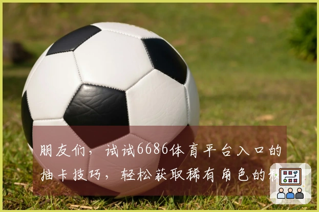 朋友们，试试6686体育平台入口的抽卡技巧，轻松获取稀有角色的秘密！