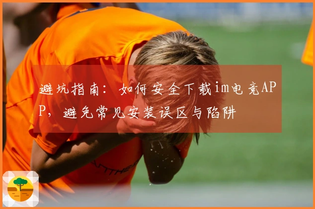 避坑指南：如何安全下载im电竞APP，避免常见安装误区与陷阱