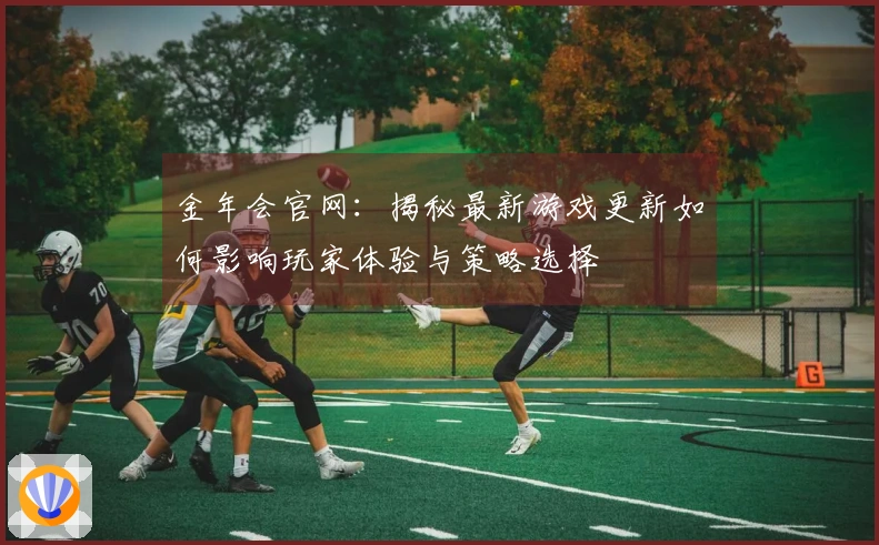 金年会官网：揭秘最新游戏更新如何影响玩家体验与策略选择