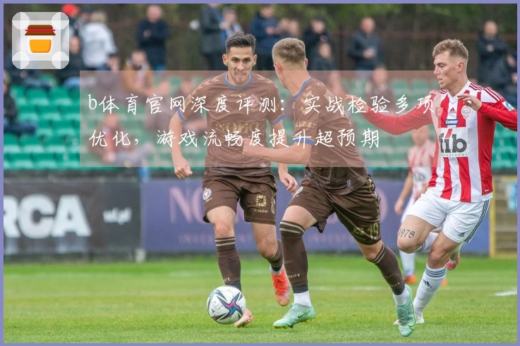 b体育官网深度评测：实战检验多项优化，游戏流畅度提升超预期