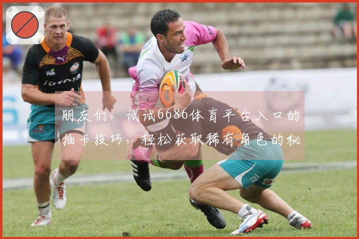 朋友们，试试6686体育平台入口的抽卡技巧，轻松获取稀有角色的秘密！